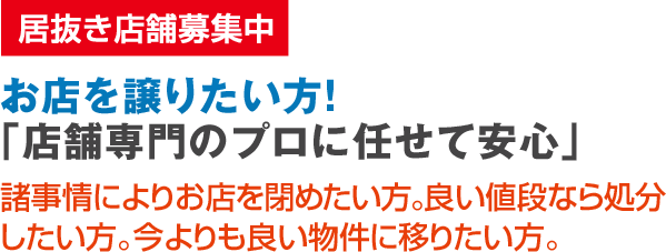  居抜き店舗募集中 お店を譲りたい方！「店舗専門のプロに任せて安心」諸事情によりお店を閉めたい方。良い値段なら処分したい方。今よりも良い物件に移りたい方。